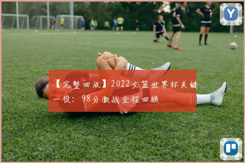 【完整回放】2022女篮世界杯关键一役：98分激战全程回顾