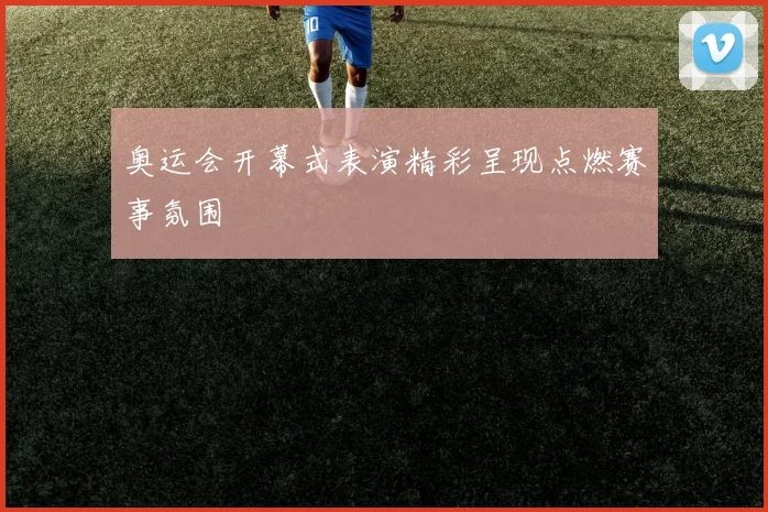 奥运会开幕式表演精彩呈现点燃赛事氛围