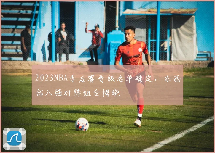 2023NBA季后赛晋级名单确定,东西部八强对阵组合揭晓