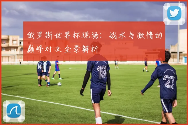 俄罗斯世界杯现场:战术与激情的巅峰对决全景解析