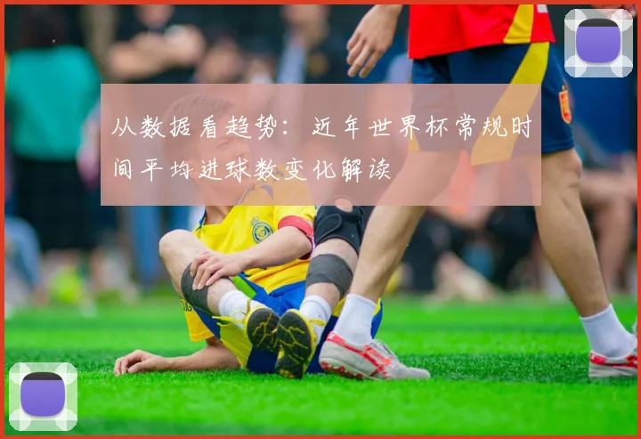 从数据看趋势：近年世界杯常规时间平均进球数变化解读