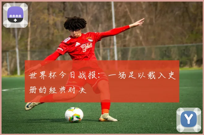 世界杯今日战报:一场足以载入史册的经典对决