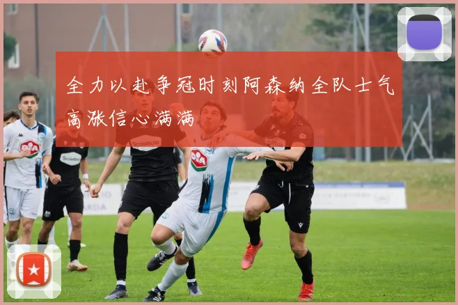 全力以赴争冠时刻阿森纳全队士气高涨信心满满