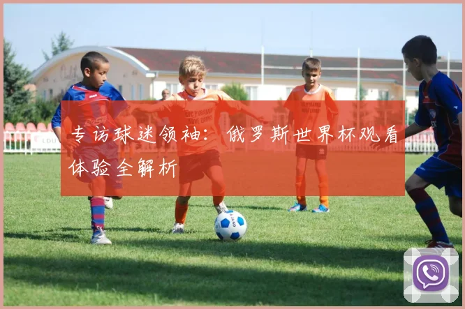 专访球迷领袖：俄罗斯世界杯观看体验全解析