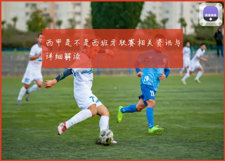 西甲是不是西班牙联赛相关资讯与详细解读