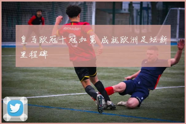 皇马欧冠十冠加冕 成就欧洲足坛新里程碑