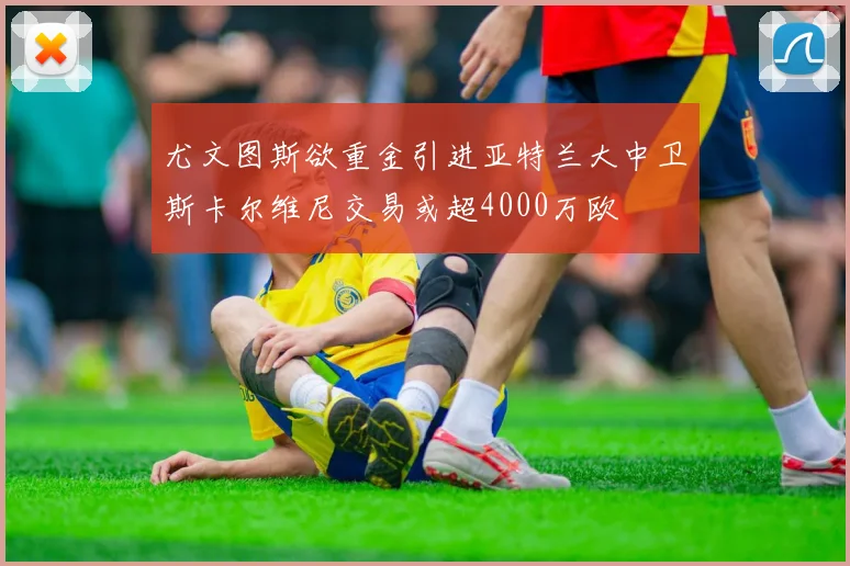 尤文图斯欲重金引进亚特兰大中卫斯卡尔维尼交易或超4000万欧