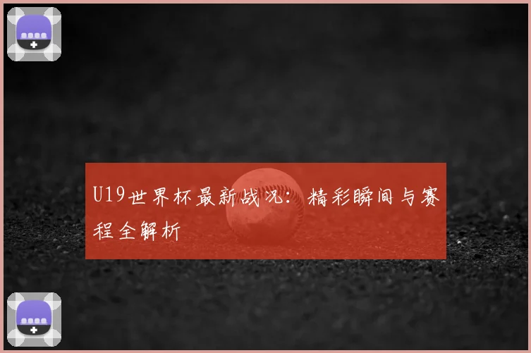 U19世界杯最新战况:精彩瞬间与赛程全解析