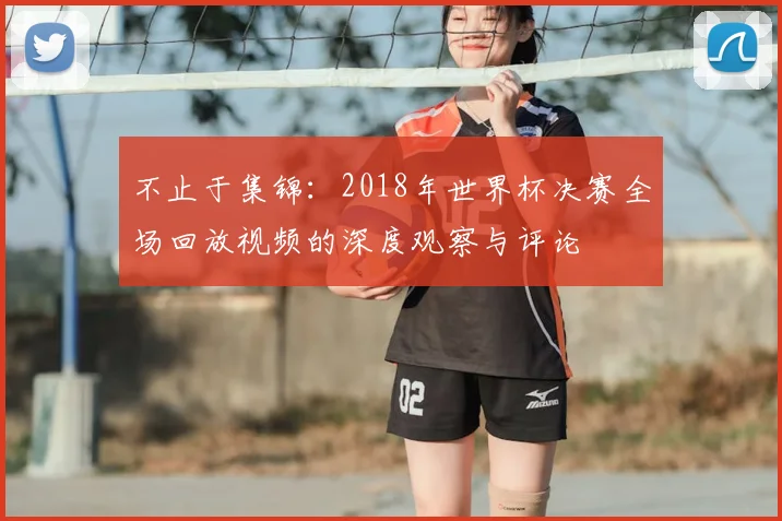 不止于集锦:2018年世界杯决赛全场回放视频的深度观察与评论