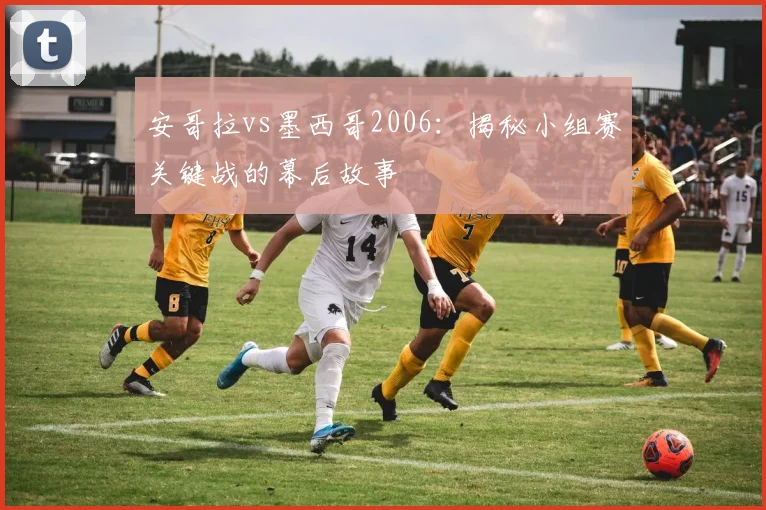 安哥拉vs墨西哥2006:揭秘小组赛关键战的幕后故事