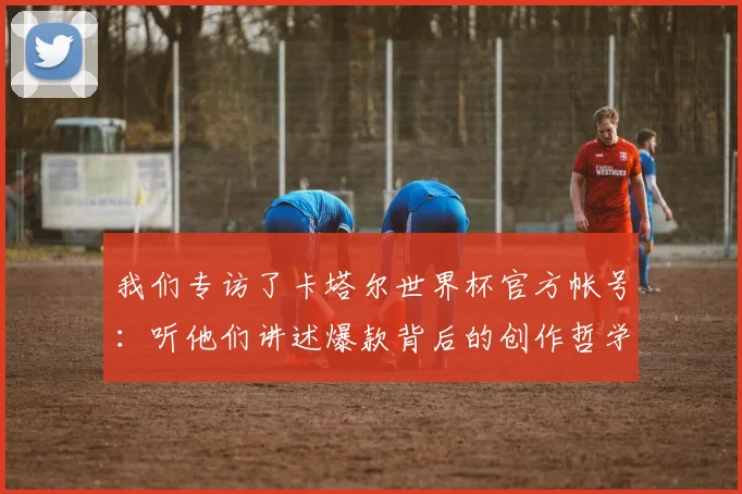 我们专访了卡塔尔世界杯官方帐号：听他们讲述爆款背后的创作哲学