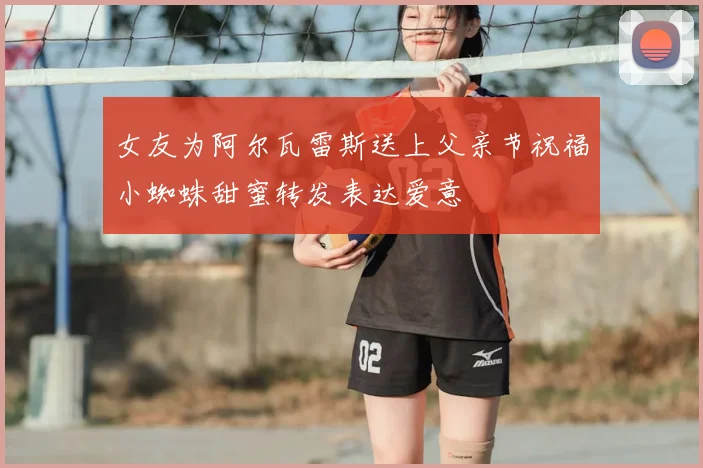 女友为阿尔瓦雷斯送上父亲节祝福小蜘蛛甜蜜转发表达爱意