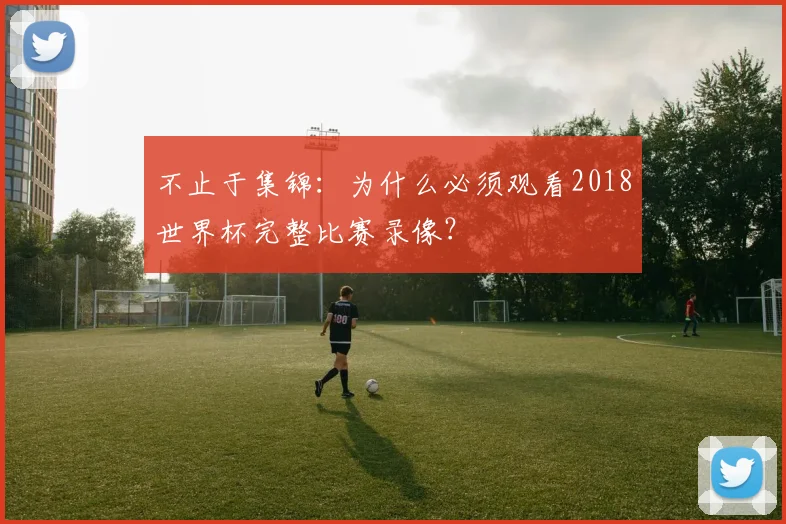 不止于集锦：为什么必须观看2018世界杯完整比赛录像？