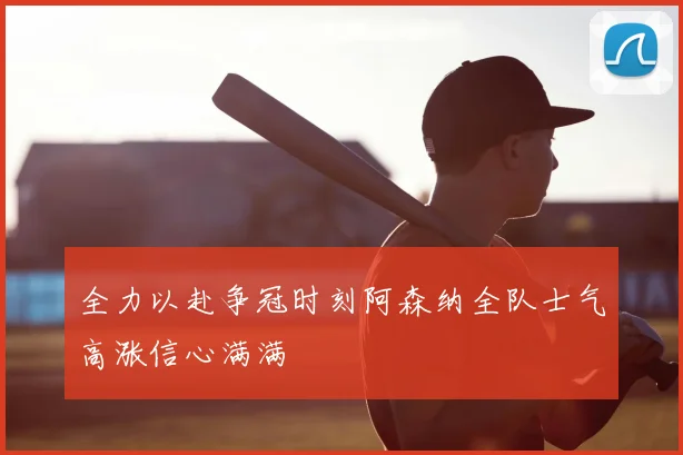 全力以赴争冠时刻阿森纳全队士气高涨信心满满