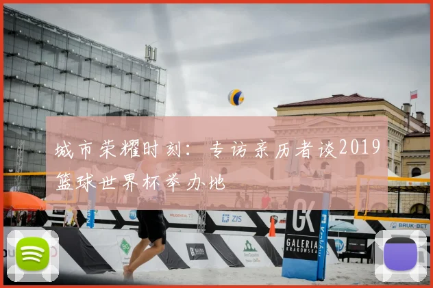 城市荣耀时刻:专访亲历者谈2019篮球世界杯举办地