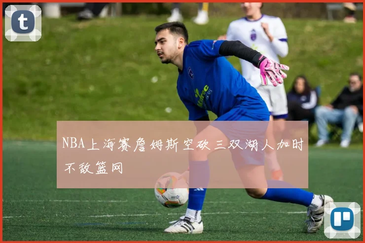 NBA上海赛詹姆斯空砍三双湖人加时不敌篮网