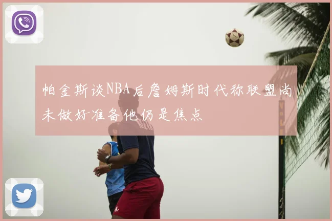 帕金斯谈NBA后詹姆斯时代称联盟尚未做好准备他仍是焦点