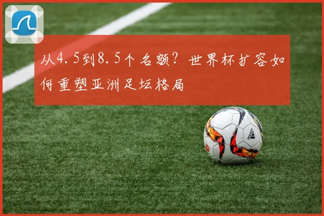 从4.5到8.5个名额?世界杯扩容如何重塑亚洲足坛格局