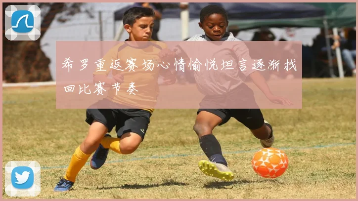 希罗重返赛场心情愉悦坦言逐渐找回比赛节奏