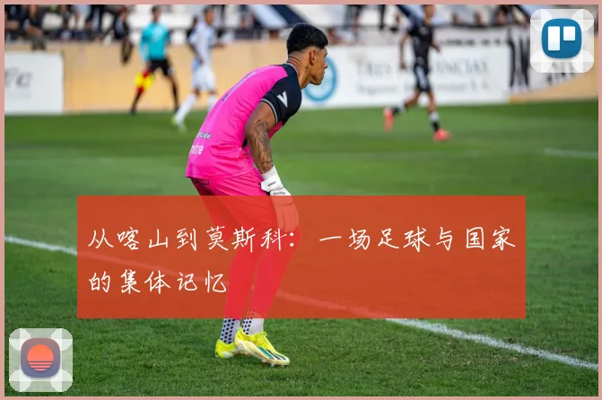 从喀山到莫斯科:一场足球与国家的集体记忆