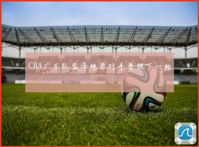 CBA广东队孟泽绝杀对手晋级下一轮