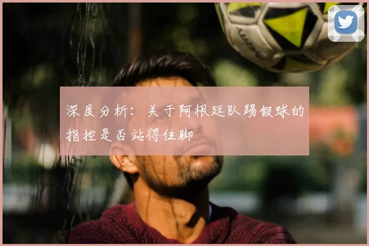 深度分析：关于阿根廷队踢假球的指控是否站得住脚