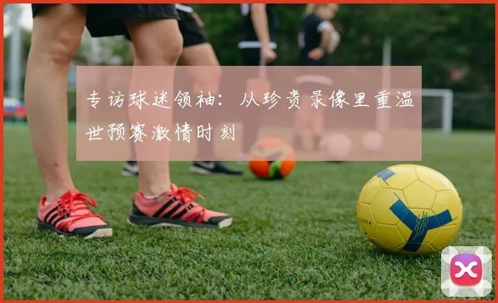 专访球迷领袖：从珍贵录像里重温世预赛激情时刻