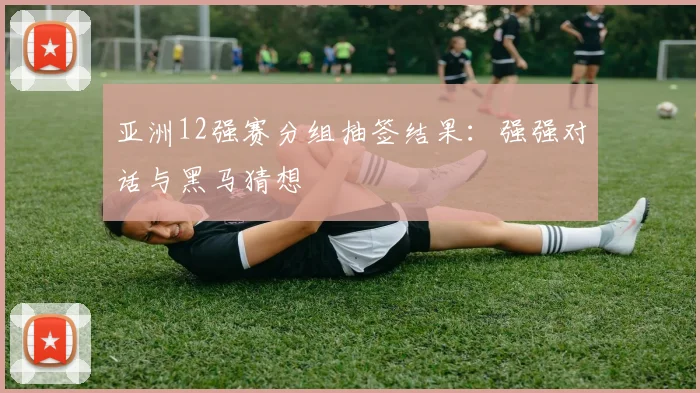 亚洲12强赛分组抽签结果:强强对话与黑马猜想