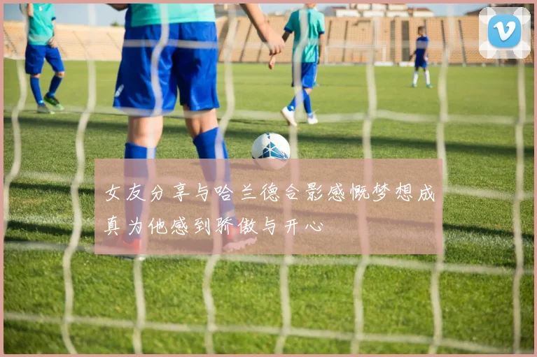 女友分享与哈兰德合影感慨梦想成真为他感到骄傲与开心