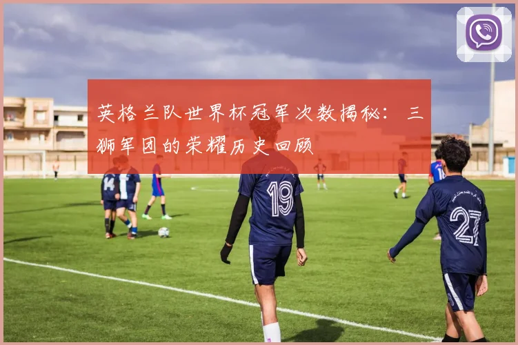 英格兰队世界杯冠军次数揭秘：三狮军团的荣耀历史回顾