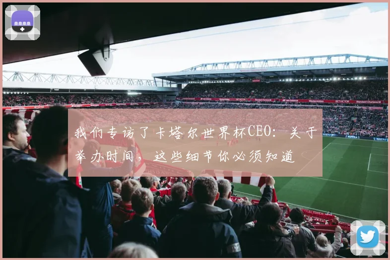 我们专访了卡塔尔世界杯CEO：关于举办时间，这些细节你必须知道