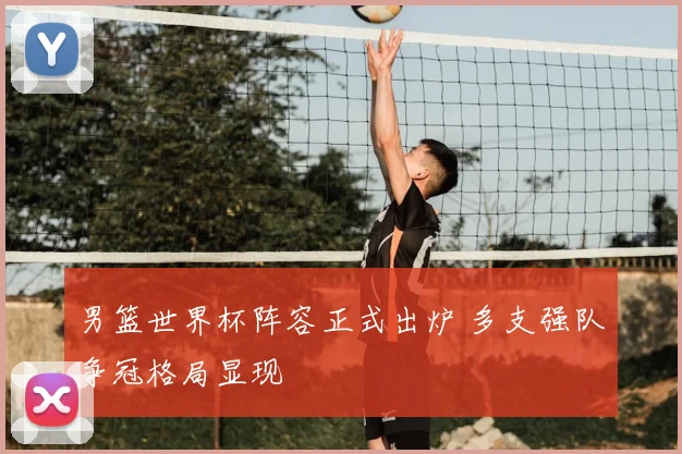 男篮世界杯阵容正式出炉 多支强队争冠格局显现
