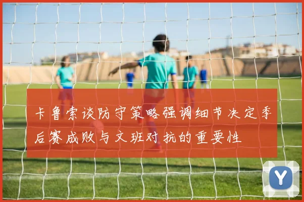 卡鲁索谈防守策略强调细节决定季后赛成败与文班对抗的重要性