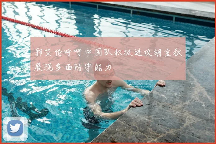 郭艾伦呼吁中国队积极进攻胡金秋展现多面防守能力