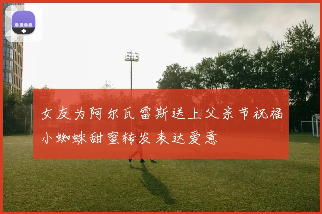 女友为阿尔瓦雷斯送上父亲节祝福小蜘蛛甜蜜转发表达爱意
