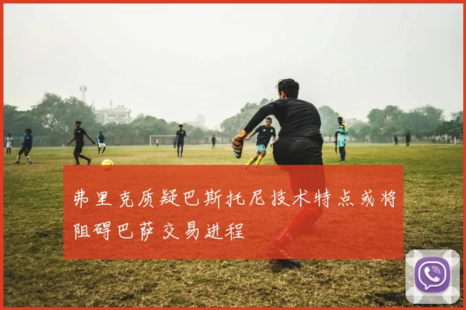 弗里克质疑巴斯托尼技术特点或将阻碍巴萨交易进程