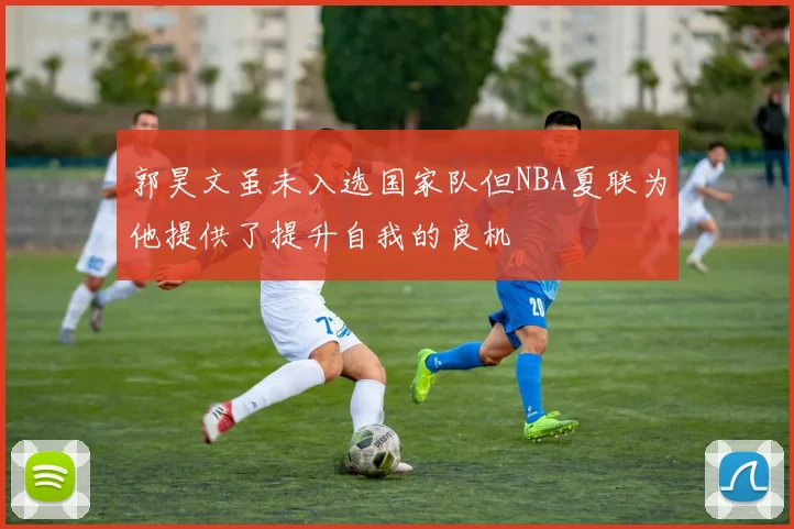郭昊文虽未入选国家队但NBA夏联为他提供了提升自我的良机