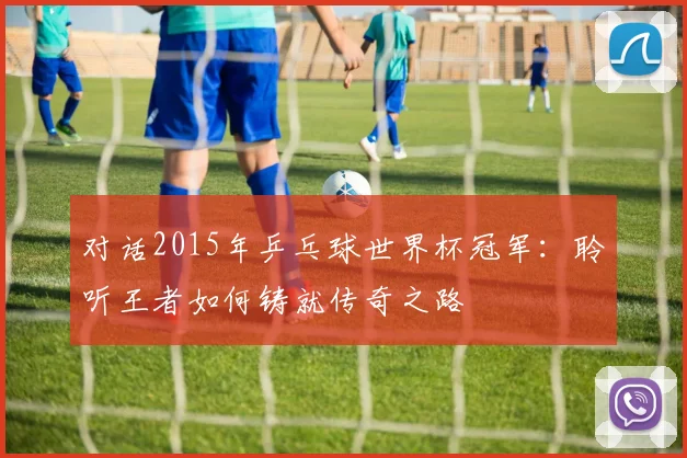 对话2015年乒乓球世界杯冠军：聆听王者如何铸就传奇之路