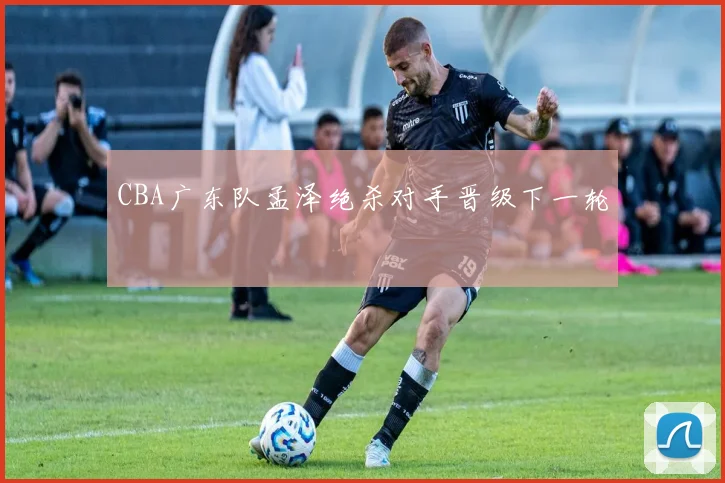 CBA广东队孟泽绝杀对手晋级下一轮