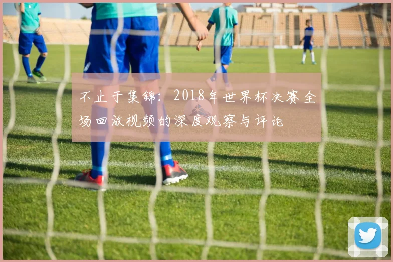 不止于集锦：2018年世界杯决赛全场回放视频的深度观察与评论